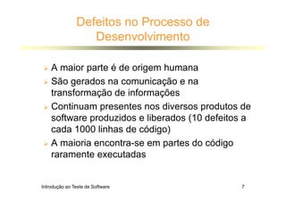 Introdução ao Teste de Software 7
Defeitos no Processo de
Desenvolvimento
 A maior parte é de origem humana
 São gerados na comunicação e na
transformação de informações
 Continuam presentes nos diversos produtos de
software produzidos e liberados (10 defeitos a
cada 1000 linhas de código)
 A maioria encontra-se em partes do código
raramente executadas
 