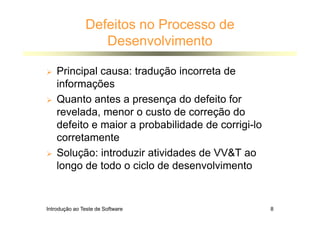 Introdução ao Teste de Software 8
Defeitos no Processo de
Desenvolvimento
 Principal causa: tradução incorreta de
informações
 Quanto antes a presença do defeito for
revelada, menor o custo de correção do
defeito e maior a probabilidade de corrigi-lo
corretamente
 Solução: introduzir atividades de VVT ao
longo de todo o ciclo de desenvolvimento
 