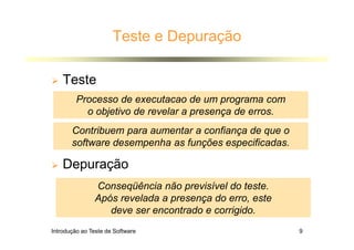 Introdução ao Teste de Software 9
Teste e Depuração
 Teste
 Depuração
Processo de executacao de um programa com
o objetivo de revelar a presença de erros.
Conseqüência não previsível do teste.
Após revelada a presença do erro, este
deve ser encontrado e corrigido.
Contribuem para aumentar a confiança de que o
software desempenha as funções especificadas.
 