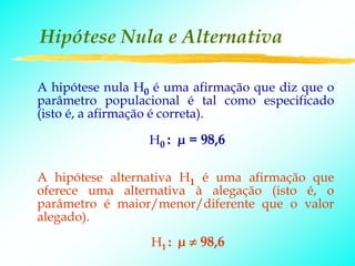 Hipótese Nula e Alternativa

A hipótese nula H0 é uma afirmação que diz que o
parâmetro populacional é tal como especificado
(isto é, a afirmação é correta).

                  H0 : µ = 98,6

A hipótese alternativa H1 é uma afirmação que
oferece uma alternativa à alegação (isto é, o
parâmetro é maior/menor/diferente que o valor
alegado).
                  H1 : µ ≠ 98,6
 