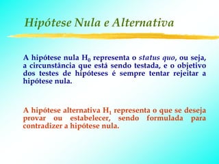 Hipótese Nula e Alternativa

A hipótese nula H0 representa o status quo, ou seja,
a circunstância que está sendo testada, e o objetivo
dos testes de hipóteses é sempre tentar rejeitar a
hipótese nula.


A hipótese alternativa H1 representa o que se deseja
provar ou estabelecer, sendo formulada para
contradizer a hipótese nula.
 