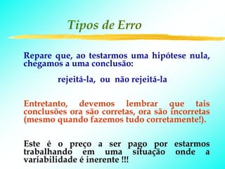 Tipos de Erro

Repare que, ao testarmos uma hipótese nula,
chegamos a uma conclusão:
        rejeitá-la, ou não rejeitá-la

Entretanto, devemos lembrar que tais
conclusões ora são corretas, ora são incorretas
(mesmo quando fazemos tudo corretamente!).

Este é o preço a ser pago por estarmos
trabalhando em uma situação onde a
variabilidade é inerente !!!
 