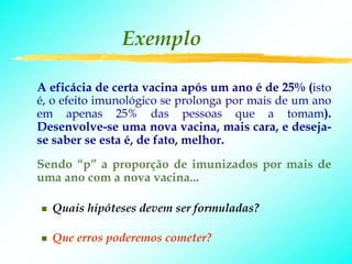 Exemplo

A eficácia de certa vacina após um ano é de 25% (isto
é, o efeito imunológico se prolonga por mais de um ano
em apenas 25% das pessoas que a tomam).
Desenvolve-se uma nova vacina, mais cara, e deseja-
se saber se esta é, de fato, melhor.
Sendo “p” a proporção de imunizados por mais de
uma ano com a nova vacina...

  Quais hipóteses devem ser formuladas?

  Que erros poderemos cometer?
 