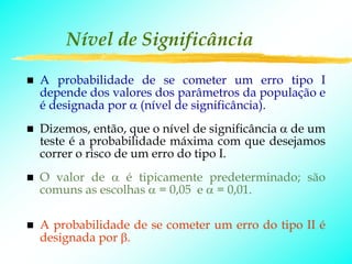 Nível de Significância

A probabilidade de se cometer um erro tipo I
depende dos valores dos parâmetros da população e
é designada por α (nível de significância).
Dizemos, então, que o nível de significância α de um
teste é a probabilidade máxima com que desejamos
correr o risco de um erro do tipo I.
O valor de α é tipicamente predeterminado; são
comuns as escolhas α = 0,05 e α = 0,01.

A probabilidade de se cometer um erro do tipo II é
designada por β.
 