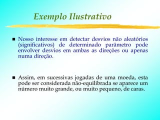 Exemplo Ilustrativo

Nosso interesse em detectar desvios não aleatórios
(significativos) de determinado parâmetro pode
envolver desvios em ambas as direções ou apenas
numa direção.


Assim, em sucessivas jogadas de uma moeda, esta
pode ser considerada não-equilibrada se aparece um
número muito grande, ou muito pequeno, de caras.
 