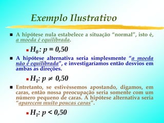 Exemplo Ilustrativo
A hipótese nula estabelece a situação “normal”, isto é,
a moeda é equilibrada.
     H0 : p = 0,50
A hipótese alternativa seria simplesmente “a moeda
não é equilibrada”, e investigaríamos então desvios em
ambas as direções.
     H1: p ≠ 0,50
Entretanto, se estivéssemos apostando, digamos, em
caras, então nossa preocupação seria somente com um
número pequeno de caras. A hipótese alternativa seria
“aparecem muito poucas caras”.
     H1: p < 0,50
 