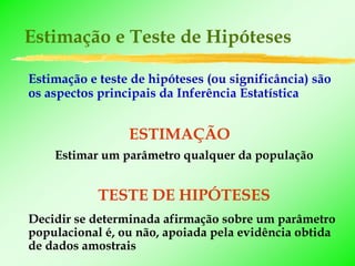 Estimação e Teste de Hipóteses

Estimação e teste de hipóteses (ou significância) são
os aspectos principais da Inferência Estatística


                 ESTIMAÇÃO
    Estimar um parâmetro qualquer da população


            TESTE DE HIPÓTESES
Decidir se determinada afirmação sobre um parâmetro
populacional é, ou não, apoiada pela evidência obtida
de dados amostrais
 