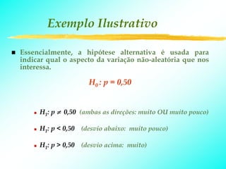 Exemplo Ilustrativo

Essencialmente, a hipótese alternativa é usada para
indicar qual o aspecto da variação não-aleatória que nos
interessa.

                    H0 : p = 0,50


     H1: p ≠ 0,50 (ambas as direções: muito OU muito pouco)

     H1: p < 0,50 (desvio abaixo: muito pouco)

     H1: p > 0,50 (desvio acima: muito)
 