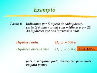 Exemplo

Passo 1:   Indicamos por X o peso de cada pacote,
           então X é uma normal com média μ e σ = 20.
           As hipóteses que nos interessam são:


    Hipótese nula:           H0 : μ = 500 g
    Hipótese alternativa:    H1 : μ ≠ 500 g   BILATERAL!



           pois a máquina pode desregular para mais
           ou para menos
 