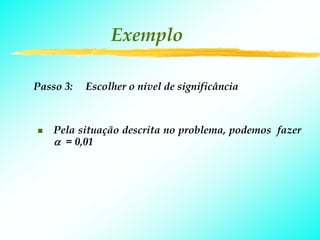 Exemplo

Passo 3:   Escolher o nível de significância



    Pela situação descrita no problema, podemos fazer
    α = 0,01
 