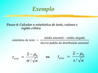 Exemplo

Passo 4: Calcular a estatística de teste, valores e
          região crítica

                               média amostral − média alegada
   estatística de teste =
                            desvio padrão da distribuição amostral


               x − μ0                               x − μ0
    zteste   =                  ou       tteste   =
               σ/ n                                 s/ n
 