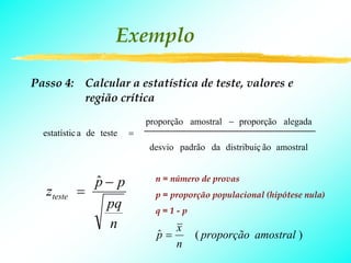 Exemplo

Passo 4: Calcular a estatística de teste, valores e
         região crítica
                              proporção amostral − proporção alegada
  estatístic a de teste   =
                              desvio padrão da distribuiç ão amostral


              p− p
              ˆ                 n = número de provas
   zteste   =                   p = proporção populacional (hipótese nula)
                pq              q=1-p
                n                    x
                                p=
                                ˆ        ( proporção amostral )
                                     n
 