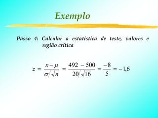 Exemplo

Passo 4: Calcular a estatística de teste, valores e
         região crítica


         x−μ   492 − 500 − 8
      z=     =          =    = − 1,6
         σ n    20 16     5
 