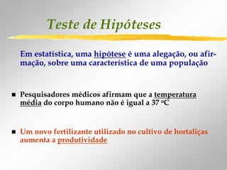 Teste de Hipóteses
Em estatística, uma hipótese é uma alegação, ou afir-
mação, sobre uma característica de uma população


Pesquisadores médicos afirmam que a temperatura
média do corpo humano não é igual a 37 oC


Um novo fertilizante utilizado no cultivo de hortaliças
aumenta a produtividade
 