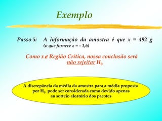 Exemplo

Passo 5:   A informação da amostra é que x = 492 g
           (o que fornece z = - 1,6)

   Como x∉ Região Crítica, nossa conclusão será
                  não rejeitar H0



  A discrepância da média da amostra para a média proposta
      por H0 pode ser considerada como devido apenas
               ao sorteio aleatório dos pacotes
 
