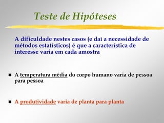 Teste de Hipóteses

A dificuldade nestes casos (e daí a necessidade de
métodos estatísticos) é que a característica de
interesse varia em cada amostra


A temperatura média do corpo humano varia de pessoa
para pessoa


A produtividade varia de planta para planta
 