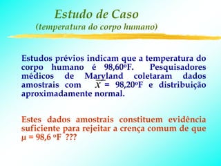 Estudo de Caso
   (temperatura do corpo humano)


Estudos prévios indicam que a temperatura do
corpo humano é 98,60oF.        Pesquisadores
médicos de Maryland coletaram dados
amostrais com     x = 98,20oF e distribuição
aproximadamente normal.


Estes dados amostrais constituem evidência
suficiente para rejeitar a crença comum de que
µ = 98,6 oF ???
 