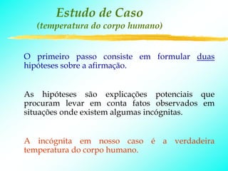 Estudo de Caso
  (temperatura do corpo humano)


O primeiro passo consiste em formular duas
hipóteses sobre a afirmação.


As hipóteses são explicações potenciais que
procuram levar em conta fatos observados em
situações onde existem algumas incógnitas.


A incógnita em nosso caso é a verdadeira
temperatura do corpo humano.
 