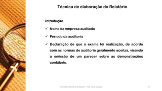 Introdução 
Nomedaempresaauditada 
Períododaauditoria 
Declaraçãodequeoexamefoirealização,deacordocomasnormasdeauditoriageralmenteaceitas,visandoaemissãodeumparecersobreasdemonstraçõescontábeis. 
Técnica de elaboração do Relatório Faculdade Maurício de Nassau - Prof. Saulo Campos 10 
 