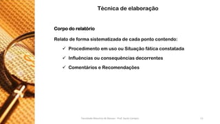 Corpodorelatório 
Relatodeformasistematizadadecadapontocontendo: 
ProcedimentoemusoouSituaçãofáticaconstatada 
Influênciasouconsequênciasdecorrentes 
ComentárioseRecomendações 
Técnica de elaboração 
Faculdade Maurício de Nassau - Prof. Saulo Campos 11 
 