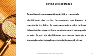 Procedimentoemusoousituaçãofáticaconstatada 
Identificaçãodasrazõesfundamentaisquelevaramàocorrênciadosfatos.Asquaisrespondempelosmotivosdeterminantesdaocorrênciadedesempenhoinadequadoounão.Dacorretaidentificaçãodascausasdependeaadequadaelaboraçãoderecomendaçõesconstrutivas. 
Técnica de elaboração 
Faculdade Maurício de Nassau - Prof. Saulo Campos 13 
 