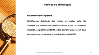 Influênciaouconsequência 
Identificaçãodetalhadadosefeitosprovocadospelofatoocorrido,quedemonstramanecessidadedeaçõescorretivasemrespostaaosproblemasidentificados.Semprequepossível,deveserexpressaaconsequênciaquantificadamoeda(R$). 
Técnica de elaboração 
Faculdade Maurício de Nassau - Prof. Saulo Campos 15 
 