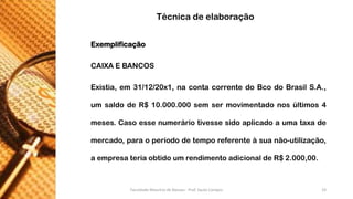 Exemplificação 
CAIXAEBANCOS 
Existia,em31/12/20x1,nacontacorrentedoBcodoBrasilS.A., umsaldodeR$10.000.000semsermovimentadonosúltimos4meses.Casoessenumeráriotivessesidoaplicadoaumataxademercado,paraoperíododetemporeferenteàsuanão-utilização, aempresateriaobtidoumrendimentoadicionaldeR$2.000,00. 
Técnica de elaboração 
Faculdade Maurício de Nassau - Prof. Saulo Campos 19 
 