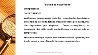 Exemplificação 
CAIXAEBANCOS 
Verificamos,durantenossotestedasreconciliaçõesbancárias,aexistênciadeavisosdedébitosantigoslançadospelobanco,masnãoregistradospelaempresa.Comoconsequência,astransaçõesnãoestãosendocontabilizadasemseuperíododecompetência. 
Recomendamosquesejamtomadasmedidasmaisrigorosasjuntoàredebancáriaparaobtençãodessesavisosdedébitos. 
Técnica de elaboração 
Faculdade Maurício de Nassau - Prof. Saulo Campos 21 
 