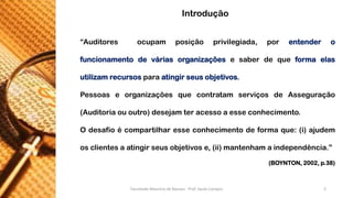 “Auditoresocupamposiçãoprivilegiada,porentenderofuncionamentodeváriasorganizaçõesesaberdequeformaelasutilizamrecursosparaatingirseusobjetivos. 
PessoaseorganizaçõesquecontratamserviçosdeAsseguração(Auditoriaououtro)desejamteracessoaesseconhecimento. 
Odesafioécompartilharesseconhecimentodeformaque:(i)ajudemosclientesaatingirseusobjetivose,(ii)mantenhamaindependência.” 
(BOYNTON, 2002, p.38) 
Introdução 
Faculdade Maurício de Nassau - Prof. Saulo Campos 2 
 