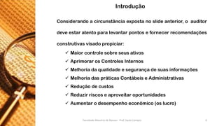 Considerandoacircunstânciaexpostanoslideanterior,oauditordeveestaratentoparalevantarpontosefornecerrecomendaçõesconstrutivasvisadopropiciar: 
Maiorcontrolesobreseusativos 
AprimorarosControlesInternos 
Melhoriadaqualidadeesegurançadesuasinformações 
MelhoriadaspráticasContábeiseAdministrativas 
Reduçãodecustos 
Reduzirriscoseaproveitaroportunidades 
Aumentarodesempenhoeconômico(oslucro) 
Introdução 
Faculdade Maurício de Nassau - Prof. Saulo Campos 6 
 
