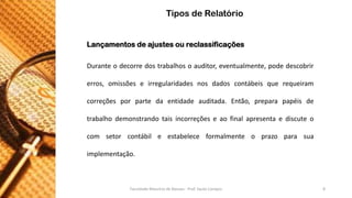 Lançamentosdeajustesoureclassificações 
Duranteodecorredostrabalhosoauditor,eventualmente,podedescobrirerros,omissõeseirregularidadesnosdadoscontábeisquerequeiramcorreçõesporpartedaentidadeauditada.Então,preparapapéisdetrabalhodemonstrandotaisincorreçõeseaofinalapresentaediscuteocomsetorcontábileestabeleceformalmenteoprazoparasua implementação. 
Tipos de Relatório 
Faculdade Maurício de Nassau - Prof. Saulo Campos 8 
 