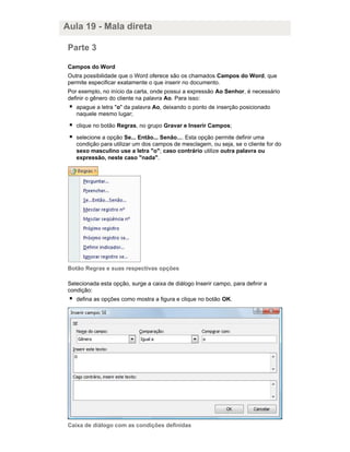 Aula 19 - Mala direta
Parte 3
Campos do Word
Outra possibilidade que o Word oferece são os chamados Campos do Word, que
permite especificar exatamente o que inserir no documento.
Por exemplo, no início da carta, onde possui a expressão Ao Senhor, é necessário
definir o gênero do cliente na palavra Ao. Para isso:
apague a letra "o" da palavra Ao, deixando o ponto de inserção posicionado
naquele mesmo lugar;
clique no botão Regras, no grupo Gravar e Inserir Campos;
selecione a opção Se... Então... Senão.... Esta opção permite definir uma
condição para utilizar um dos campos de mesclagem, ou seja, se o cliente for do
sexo masculino use a letra "o"; caso contrário utilize outra palavra ou
expressão, neste caso "nada".

Botão Regras e suas respectivas opções
Selecionada esta opção, surge a caixa de diálogo Inserir campo, para definir a
condição:
defina as opções como mostra a figura e clique no botão OK.

Caixa de diálogo com as condições definidas

 