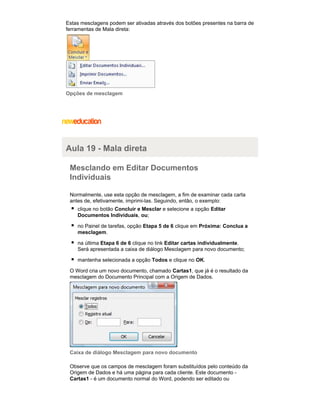 Estas mesclagens podem ser ativadas através dos botões presentes na barra de
ferramentas de Mala direta:

Opções de mesclagem

Aula 19 - Mala direta
Mesclando em Editar Documentos
Individuais
Normalmente, use esta opção de mesclagem, a fim de examinar cada carta
antes de, efetivamente, imprimi-las. Seguindo, então, o exemplo:
clique no botão Concluir e Mesclar e selecione a opção Editar
Documentos Individuais, ou;
no Painel de tarefas, opção Etapa 5 de 6 clique em Próxima: Conclua a
mesclagem.
na última Etapa 6 de 6 clique no link Editar cartas individualmente.
Será apresentada a caixa de diálogo Mesclagem para novo documento;
mantenha selecionada a opção Todos e clique no OK.
O Word cria um novo documento, chamado Cartas1, que já é o resultado da
mesclagem do Documento Principal com a Origem de Dados.

Caixa de diálogo Mesclagem para novo documento
Observe que os campos de mesclagem foram substituídos pelo conteúdo da
Origem de Dados e há uma página para cada cliente. Este documento Cartas1 - é um documento normal do Word, podendo ser editado ou

 