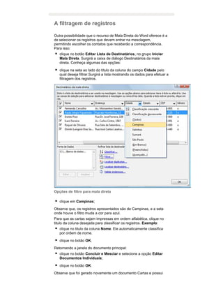 A filtragem de registros
Outra possibilidade que o recurso de Mala Direta do Word oferece é a
de selecionar os registros que devem entrar na mesclagem,
permitindo escolher os contatos que receberão a correspondência.
Para isso:
clique no botão Editar Lista de Destinatários, no grupo Iniciar
Mala Direta. Surgirá a caixa de diálogo Destinatários da mala
direta. Conheça algumas das opções:
clique na seta ao lado do título da coluna do campo Cidade pelo
qual deseja filtrar.Surgirá a lista mostrando os dados para efetuar a
filtragem dos registros.

Opções de filtro para mala direta
clique em Campinas;
Observe que, os registros apresentados são de Campinas, e a seta
onde houve o filtro muda a cor para azul.
Para que as cartas sejam impressas em ordem alfabética, clique no
titulo da coluna desejada para classificar os registros. Exemplo:
clique no titulo da coluna Nome. Ele automaticamente classifica
por ordem de nome.
clique no botão OK.
Retornando a janela do documento principal:
clique no botão Concluir e Mesclar e selecione a opção Editar
Documentos Individuais;
clique no botão OK.
Observe que foi gerado novamente um documento Cartas e possui

 