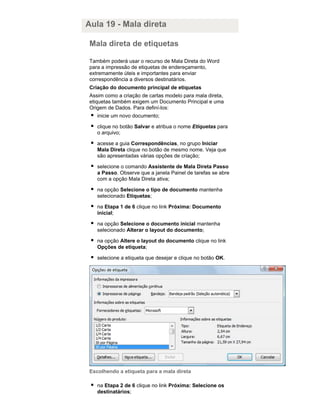 Aula 19 - Mala direta
Mala direta de etiquetas
Também poderá usar o recurso de Mala Direta do Word
para a impressão de etiquetas de endereçamento,
extremamente úteis e importantes para enviar
correspondência a diversos destinatários.
Criação do documento principal de etiquetas
Assim como a criação de cartas modelo para mala direta,
etiquetas também exigem um Documento Principal e uma
Origem de Dados. Para definí-los:
inicie um novo documento;
clique no botão Salvar e atribua o nome Etiquetas para
o arquivo;
acesse a guia Correspondências, no grupo Iniciar
Mala Direta clique no botão de mesmo nome. Veja que
são apresentadas várias opções de criação;
selecione o comando Assistente de Mala Direta Passo
a Passo. Observe que a janela Painel de tarefas se abre
com a opção Mala Direta ativa;
na opção Selecione o tipo de documento mantenha
selecionado Etiquetas;
na Etapa 1 de 6 clique no link Próxima: Documento
inicial;
na opção Selecione o documento inicial mantenha
selecionado Alterar o layout do documento;
na opção Altere o layout do documento clique no link
Opções de etiqueta;
selecione a etiqueta que desejar e clique no botão OK.

Escolhendo a etiqueta para a mala direta
na Etapa 2 de 6 clique no link Próxima: Selecione os
destinatários;

 