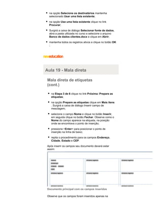 na opção Selecione os destinatários mantenha
selecionado Usar uma lista existente;
na opção Use uma lista existente clique no link
Procurar;
Surgirá a caixa de diálogo Selecionar fonte de dados,
abra a pasta utilizada no curso e selecione o arquivo
Banco de dados clientes.docx e clique em Abrir;
mantenha todos os registros ativos e clique no botão OK
;

Aula 19 - Mala direta
Mala direta de etiquetas
(cont.)
na Etapa 3 de 6 clique no link Próxima: Prepare as
etiquetas;
na opção Prepare as etiquetas clique em Mais itens
. Surgirá a caixa de diálogo Inserir campo de
mesclagem;
selecione o campo Nome e clique no botão Inserir,
em seguida clique no botão Fechar. Observe como o
Nome do campo aparece na etiqueta, na posição
onde se encontrava o ponto de inserção;
pressione <Enter> para posicionar o ponto de
inserção na linha de baixo;
repita o procedimento para os campos Endereço,
Cidade, Estado e CEP.
Após inserir os campos seu documento deverá estar
assim:

Documento principal com os campos inseridos
Observe que os campos foram inseridos apenas na

 