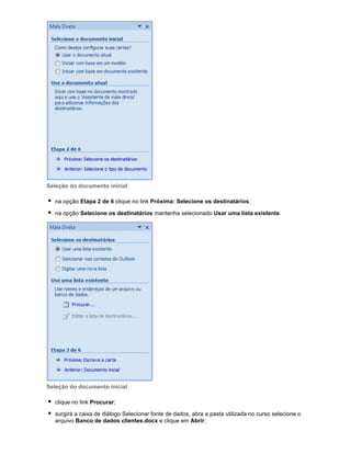 Seleção do documento inicial
na opção Etapa 2 de 6 clique no link Próxima: Selecione os destinatários;
na opção Selecione os destinatários mantenha selecionado Usar uma lista existente.

Seleção do documento inicial
clique no link Procurar;
surgirá a caixa de diálogo Selecionar fonte de dados, abra a pasta utilizada no curso selecione o
arquivo Banco de dados clientes.docx e clique em Abrir;

 