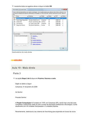 mantenha todos os registros ativos e clique no botão OK.

Destinatários da mala direta

Aula 19 - Mala direta
Parte 3
na opção Etapa 3 de 6 clique em Próxima: Escreva a carta.

Digite os dados a seguir:
Campinas, 01 de janeiro de 2008

Ao Senhor

Prezado Senhor.

A People Computação foi fundada em 1979, em Campinas (SP), sendo hoje uma das mais
completas e tradicionais redes do país na área de educação profissional e tecnológica. Conta
atualmente com 44 unidades franqueadas e 3 unidades próprias.

Recentemente, reestruturou seu sistema de franchising para expansão em busca de novos

 