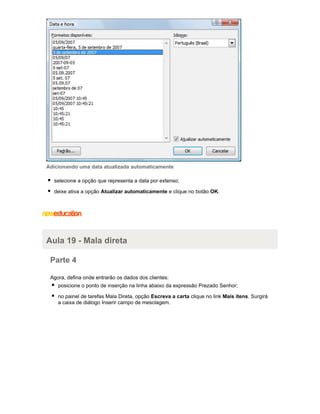 Adicionando uma data atualizada automaticamente
selecione a opção que representa a data por extenso;
deixe ativa a opção Atualizar automaticamente e clique no botão OK.

Aula 19 - Mala direta
Parte 4
Agora, defina onde entrarão os dados dos clientes:
posicione o ponto de inserção na linha abaixo da expressão Prezado Senhor;
no painel de tarefas Mala Direta, opção Escreva a carta clique no link Mais itens. Surgirá
a caixa de diálogo Inserir campo de mesclagem.

 