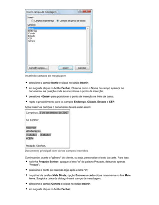 Inserindo campos de mesclagem
selecione o campo Nome e clique no botão Inserir;
em seguida clique no botão Fechar. Observe como o Nome do campo aparece no
documento, na posição onde se encontrava o ponto de inserção;
pressione <Enter> para posicionar o ponto de inserção na linha de baixo;
repita o procedimento para os campos Endereço, Cidade, Estado e CEP.
Após inserir os campos o documento deverá estar assim:

Documento principal com vários campos inseridos
Continuando, acerte o "gênero" do cliente, ou seja, personalize o texto da carta. Para isso:
na linha Prezado Senhor, apague a letra "o" da palavra Prezado, deixando apenas
"Prezad";
posicione o ponto de inserção logo após a letra "d";
no painel de tarefas Mala Direta, opção Escreva a carta clique novamente no link Mais
itens. Surgirá a caixa de diálogo Inserir campo de mesclagem;
selecione o campo Gênero e clique no botão Inserir;
em seguida clique no botão Fechar;

 