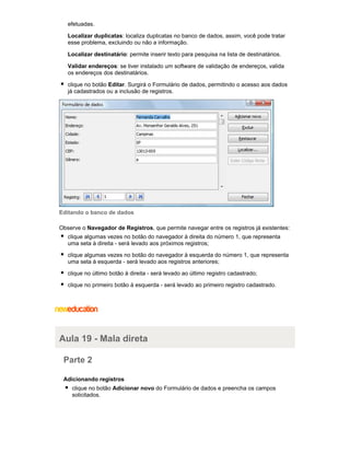 efetuadas.
Localizar duplicatas: localiza duplicatas no banco de dados, assim, você pode tratar
esse problema, excluindo ou não a informação.
Localizar destinatário: permite inserir texto para pesquisa na lista de destinatários.
Validar endereços: se tiver instalado um software de validação de endereços, valida
os endereços dos destinatários.
clique no botão Editar. Surgirá o Formulário de dados, permitindo o acesso aos dados
já cadastrados ou a inclusão de registros.

Editando o banco de dados
Observe o Navegador de Registros, que permite navegar entre os registros já existentes:
clique algumas vezes no botão do navegador à direita do número 1, que representa
uma seta à direita - será levado aos próximos registros;
clique algumas vezes no botão do navegador à esquerda do número 1, que representa
uma seta à esquerda - será levado aos registros anteriores;
clique no último botão à direita - será levado ao último registro cadastrado;
clique no primeiro botão à esquerda - será levado ao primeiro registro cadastrado.

Aula 19 - Mala direta
Parte 2
Adicionando registros
clique no botão Adicionar novo do Formulário de dados e preencha os campos
solicitados.

 