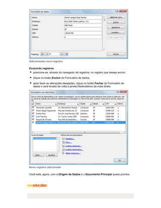Adicionando novo registro
Excluindo registros
posicione-se, através do navegador de registros, no registro que deseja excluir;
clique no botão Excluir do Formulário de dados;
após fazer as alterações desejadas, clique no botão Fechar do Formulário de
dados e será levado de volta a janela Destinatários da mala direta.

Novo registro adicionado
Você está, agora, com a Origem de Dados e o Documento Principal quase prontos.

 