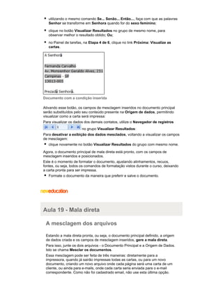 utilizando o mesmo comando Se... Senão... Então..., faça com que as palavras
Senhor se transforme em Senhora quando for do sexo feminino;
clique no botão Visualizar Resultados no grupo de mesmo nome, para
observar melhor o resultado obtido; Ou;
no Painel de tarefas, na Etapa 4 de 6, clique no link Próxima: Visualize as
cartas.

Documento com a condição inserida
Ativando esse botão, os campos de mesclagem inseridos no documento principal
serão substituídos pelo seu conteúdo presente na Origem de dados, permitindo
visualizar como a carta será impressa:
Para visualizar os dados dos demais contatos, utilize o Navegador de registros
no grupo Visualizar Resultados:
Para desativar a exibição dos dados mesclados, voltando a visualizar os campos
de mesclagem:
clique novamente no botão Visualizar Resultados do grupo com mesmo nome.
Agora, o documento principal de mala direta está pronto, com os campos de
mesclagem inseridos e posicionados.
Este é o momento de formatar o documento, ajustando alinhamentos, recuos,
fontes, ou seja, todos os comandos de formatação vistos durante o curso, deixando
a carta pronta para ser impressa.
Formate o documento da maneira que preferir e salve o documento.

Aula 19 - Mala direta
A mesclagem dos arquivos
Estando a mala direta pronta, ou seja, o documento principal definido, a origem
de dados criada e os campos de mesclagem inseridos, gere a mala direta.
Para isso, junte os dois arquivos - o Documento Principal e a Origem de Dados.
Isto se chama Mesclar os documentos.
Essa mesclagem pode ser feita de três maneiras: diretamente para a
impressora, quando já sairão impressas todas as cartas, ou para um novo
documento, criando um novo arquivo onde cada página será uma carta de um
cliente, ou ainda para e-mails, onde cada carta seria enviada para o e-mail
correspondente. Como não foi cadastrado email, não use esta última opção.

 