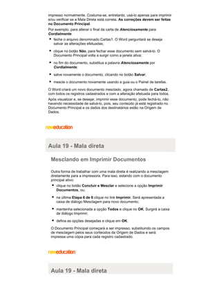 impresso normalmente. Costuma-se, entretanto, usá-lo apenas para imprimir
e/ou verificar se a Mala Direta está correta. As correções devem ser feitas
no Documento Principal.
Por exemplo, para alterar o final da carta de Atenciosamente para
Cordialmente:
feche o arquivo denominado Cartas1. O Word perguntará se deseja
salvar as alterações efetuadas;
clique no botão Não, para fechar esse documento sem salvá-lo. O
Documento Principal volta a surgir como a janela ativa;
no fim do documento, substitua a palavra Atenciosamente por
Cordialmente;
salve novamente o documento, clicando no botão Salvar;
mescle o documento novamente usando a guia ou o Painel de tarefas.
O Word criará um novo documento mesclado, agora chamado de Cartas2,
com todos os registros cadastrados e com a alteração efetuada para todos.
Após visualizar e, se desejar, imprimir esse documento, pode fechá-lo, não
havendo necessidade de salvá-lo, pois, seu conteúdo já está registrado no
Documento Principal e os dados dos destinatários estão na Origem de
Dados.

Aula 19 - Mala direta
Mesclando em Imprimir Documentos
Outra forma de trabalhar com uma mala direta é realizando a mesclagem
diretamente para a impressora. Para isso, estando com o documento
principal ativo:
clique no botão Concluir e Mesclar e selecione a opção Imprimir
Documentos, ou;
na última Etapa 6 de 6 clique no link Imprimir. Será apresentada a
caixa de diálogo Mesclagem para novo documento;
mantenha selecionada a opção Todos e clique no OK. Surgirá a caixa
de diálogo Imprimir;
defina as opções desejadas e clique em OK.
O Documento Principal começará a ser impresso, substituindo os campos
de mesclagem pelos seus conteúdos da Origem de Dados e será
impressa uma cópia para cada registro cadastrado.

Aula 19 - Mala direta

 