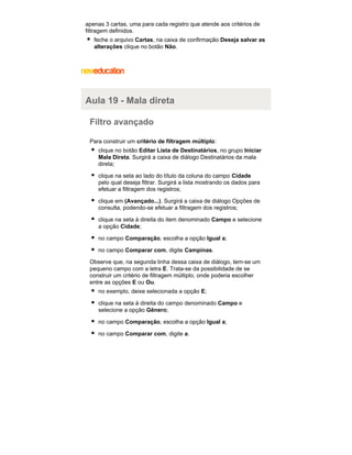 apenas 3 cartas, uma para cada registro que atende aos critérios de
filtragem definidos.
feche o arquivo Cartas, na caixa de confirmação Deseja salvar as
alterações clique no botão Não.

Aula 19 - Mala direta
Filtro avançado
Para construir um critério de filtragem múltiplo:
clique no botão Editar Lista de Destinatários, no grupo Iniciar
Mala Direta. Surgirá a caixa de diálogo Destinatários da mala
direta;
clique na seta ao lado do título da coluna do campo Cidade
pelo qual deseja filtrar. Surgirá a lista mostrando os dados para
efetuar a filtragem dos registros;
clique em (Avançado...). Surgirá a caixa de diálogo Opções de
consulta, podendo-se efetuar a filtragem dos registros;
clique na seta à direita do item denominado Campo e selecione
a opção Cidade;
no campo Comparação, escolha a opção Igual a;
no campo Comparar com, digite Campinas.
Observe que, na segunda linha dessa caixa de diálogo, tem-se um
pequeno campo com a letra E. Trata-se da possibilidade de se
construir um critério de filtragem múltiplo, onde poderia escolher
entre as opções E ou Ou.
no exemplo, deixe selecionada a opção E;
clique na seta à direita do campo denominado Campo e
selecione a opção Gênero;
no campo Comparação, escolha a opção Igual a;
no campo Comparar com, digite a.

 