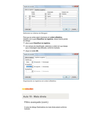 Definindo os critérios de filtragem
Para que as cartas sejam impressas em ordem alfabética,
trabalhe com a guia Classificar os registros, dessa mesma janela
de diálogo:
ative a guia Classificar os registros;
nos campos de classificação, selecione a ordem em que deseja
que a mesclagem seja efetuada, conforme ilustrado;
clique no botão OK.

Organizando os registros em ordem alfabética

Aula 19 - Mala direta
Filtro avançado (cont.)
A caixa de diálogo Destinatários da mala direta estará conforme
ilustrado.

 