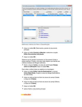 Definindo critérios de Filtro e Classificação
clique no botão OK. Retornando a janela do documento
principal;
clique no botão Concluir e Mesclar e selecione a opção
Editar Documentos Individuais;
clique no botão OK.
Observe que foi gerado novamente um documento Cartas e
possui apenas 2 cartas, uma para cada registro que atende aos
critérios múltiplos de filtragem definidos:
feche o arquivo Cartas, na caixa de confirmação Deseja
salvar as alterações clique no botão Não.
Para voltar a utilizar todos os registros na mesclagem:
clique no botão Editar Lista de Destinatários, no grupo
Iniciar Mala Direta. Surgirá a caixa de diálogo Destinatários
da mala direta;
clique na seta ao lado do título da coluna do campo Cidade,
e clique em (Todos);
clique na seta ao lado do título da coluna do campo Gênero,
e clique em (Todos);
clique no botão OK.
salve e feche o documento principal.

 