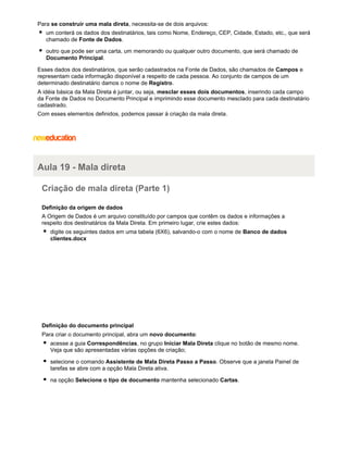 Para se construir uma mala direta, necessita-se de dois arquivos:
um conterá os dados dos destinatários, tais como Nome, Endereço, CEP, Cidade, Estado, etc., que será
chamado de Fonte de Dados.
outro que pode ser uma carta, um memorando ou qualquer outro documento, que será chamado de
Documento Principal.
Esses dados dos destinatários, que serão cadastrados na Fonte de Dados, são chamados de Campos e
representam cada informação disponível a respeito de cada pessoa. Ao conjunto de campos de um
determinado destinatário damos o nome de Registro.
A idéia básica da Mala Direta é juntar, ou seja, mesclar esses dois documentos, inserindo cada campo
da Fonte de Dados no Documento Principal e imprimindo esse documento mesclado para cada destinatário
cadastrado.
Com esses elementos definidos, podemos passar à criação da mala direta.

Aula 19 - Mala direta
Criação de mala direta (Parte 1)
Definição da origem de dados
A Origem de Dados é um arquivo constituído por campos que contêm os dados e informações a
respeito dos destinatários da Mala Direta. Em primeiro lugar, crie estes dados:
digite os seguintes dados em uma tabela (6X6), salvando-o com o nome de Banco de dados
clientes.docx

Definição do documento principal
Para criar o documento principal, abra um novo documento:
acesse a guia Correspondências, no grupo Iniciar Mala Direta clique no botão de mesmo nome.
Veja que são apresentadas várias opções de criação;
selecione o comando Assistente de Mala Direta Passo a Passo. Observe que a janela Painel de
tarefas se abre com a opção Mala Direta ativa.
na opção Selecione o tipo de documento mantenha selecionado Cartas.

 