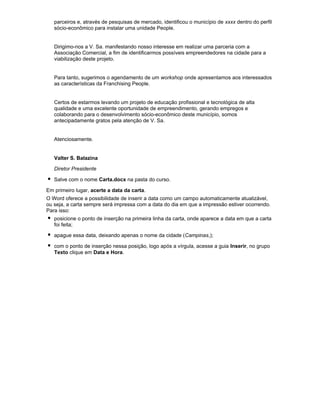 parceiros e, através de pesquisas de mercado, identificou o município de xxxx dentro do perfil
sócio-econômico para instalar uma unidade People.

Dirigimo-nos a V. Sa. manifestando nosso interesse em realizar uma parceria com a
Associação Comercial, a fim de identificarmos possíveis empreendedores na cidade para a
viabilização deste projeto.

Para tanto, sugerimos o agendamento de um workshop onde apresentamos aos interessados
as características da Franchising People.

Certos de estarmos levando um projeto de educação profissional e tecnológica de alta
qualidade e uma excelente oportunidade de empreendimento, gerando empregos e
colaborando para o desenvolvimento sócio-econômico deste município, somos
antecipadamente gratos pela atenção de V. Sa.

Atenciosamente.

Valter S. Balazina
Diretor Presidente
Salve com o nome Carta.docx na pasta do curso.
Em primeiro lugar, acerte a data da carta.
O Word oferece a possibilidade de inserir a data como um campo automaticamente atualizável,
ou seja, a carta sempre será impressa com a data do dia em que a impressão estiver ocorrendo.
Para isso:
posicione o ponto de inserção na primeira linha da carta, onde aparece a data em que a carta
foi feita;
apague essa data, deixando apenas o nome da cidade (Campinas,);
com o ponto de inserção nessa posição, logo após a vírgula, acesse a guia Inserir, no grupo
Texto clique em Data e Hora.

 