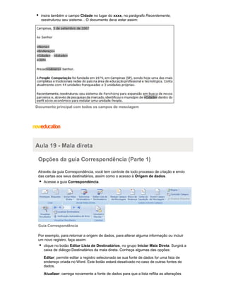 insira também o campo Cidade no lugar do xxxx, no parágrafo Recentemente,
reestruturou seu sistema... O documento deve estar assim:

Documento principal com todos os campos de mesclagem

Aula 19 - Mala direta
Opções da guia Correspondência (Parte 1)
Através da guia Correspondência, você tem controle de todo processo de criação e envio
das cartas aos seus destinatários, assim como o acesso à Origem de dados.
Acesse a guia Correspondência.

Guia Correspondência
Por exemplo, para retornar a origem de dados, para alterar alguma informação ou incluir
um novo registro, faça assim:
clique no botão Editar Lista de Destinatários, no grupo Iniciar Mala Direta. Surgirá a
caixa de diálogo Destinatários da mala direta. Conheça algumas das opções:
Editar: permite editar o registro selecionado se sua fonte de dados for uma lista de
endereço criada no Word. Este botão estará desativado no caso de outras fontes de
dados.
Atualizar: carrega novamente a fonte de dados para que a lista reflita as alterações

 